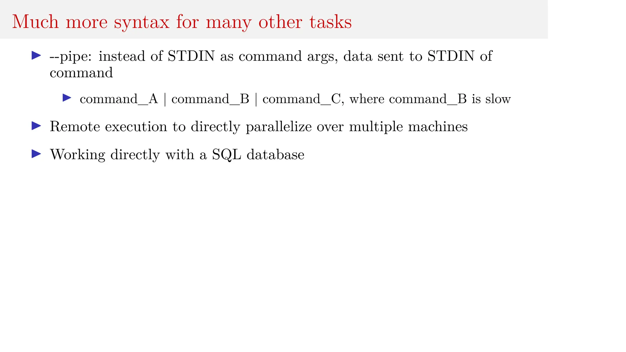 Much more syntax for many other tasks
I --pipe: instead of STDIN as command args, data sent to STDIN of
command
I command_A | command_B | command_C, where command_B is slow
I Remote execution to directly parallelize over multiple machines
I Working directly with a SQL database
 