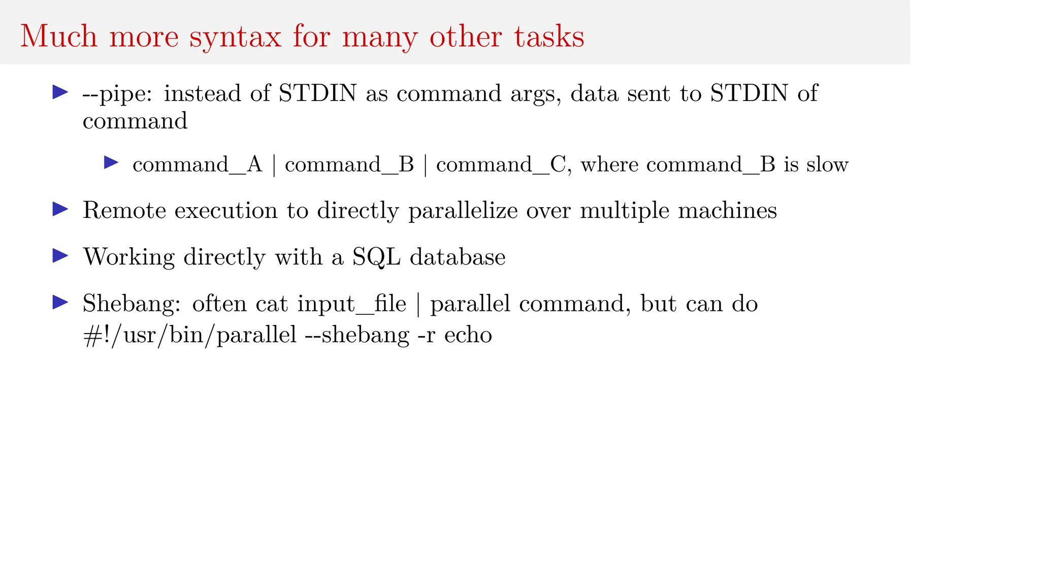 Much more syntax for many other tasks
I --pipe: instead of STDIN as command args, data sent to STDIN of
command
I command_A | command_B | command_C, where command_B is slow
I Remote execution to directly parallelize over multiple machines
I Working directly with a SQL database
I Shebang: often cat input_file | parallel command, but can do
#!/usr/bin/parallel --shebang -r echo
 