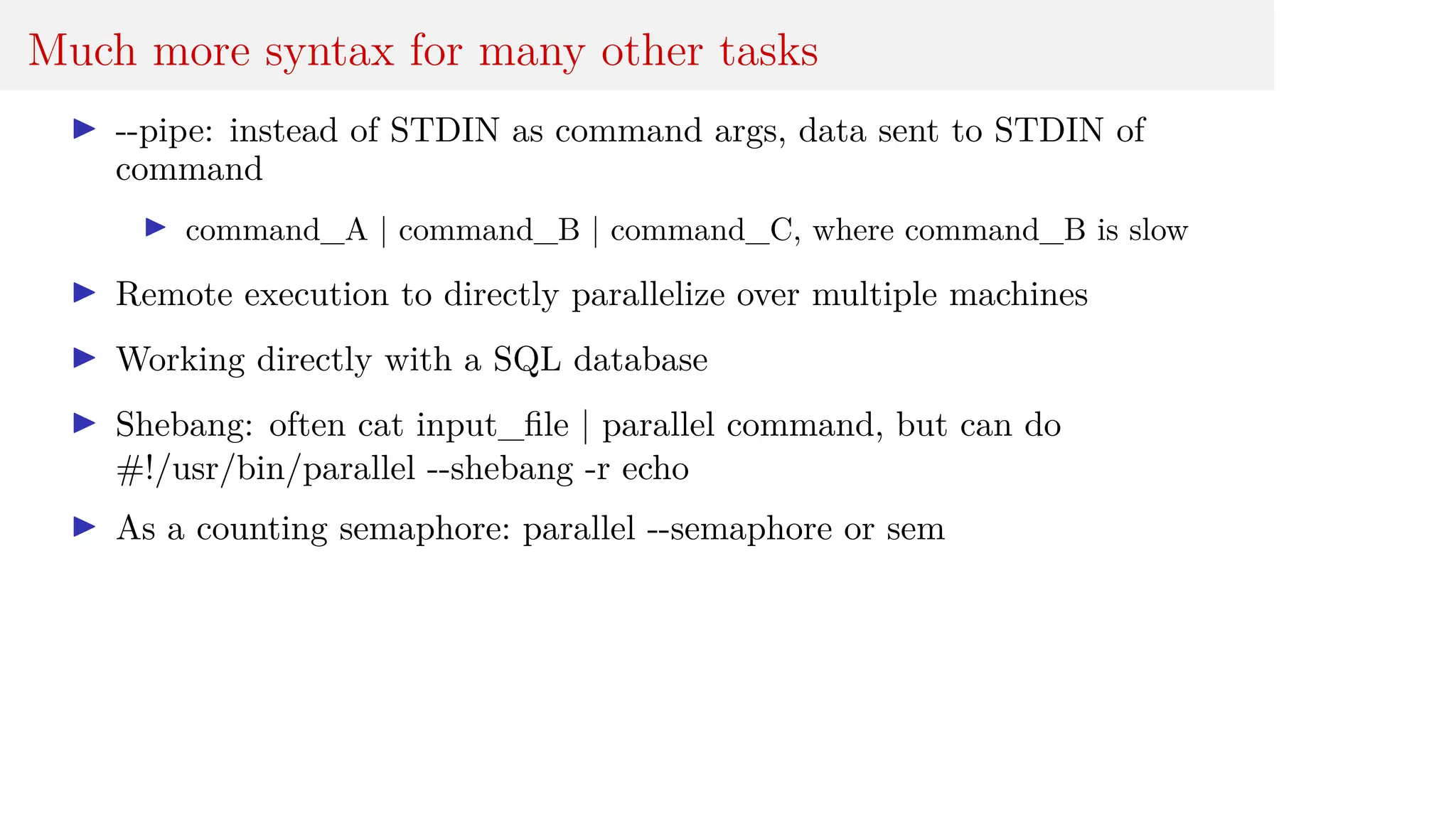 Much more syntax for many other tasks
I --pipe: instead of STDIN as command args, data sent to STDIN of
command
I command_A | command_B | command_C, where command_B is slow
I Remote execution to directly parallelize over multiple machines
I Working directly with a SQL database
I Shebang: often cat input_file | parallel command, but can do
#!/usr/bin/parallel --shebang -r echo
I As a counting semaphore: parallel --semaphore or sem
 