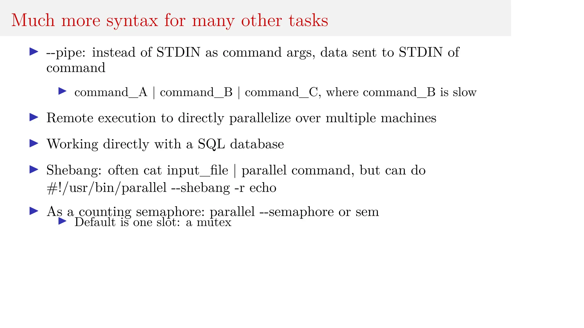 Much more syntax for many other tasks
I --pipe: instead of STDIN as command args, data sent to STDIN of
command
I command_A | command_B | command_C, where command_B is slow
I Remote execution to directly parallelize over multiple machines
I Working directly with a SQL database
I Shebang: often cat input_file | parallel command, but can do
#!/usr/bin/parallel --shebang -r echo
I As a counting semaphore: parallel --semaphore or sem
I Default is one slot: a mutex
 
