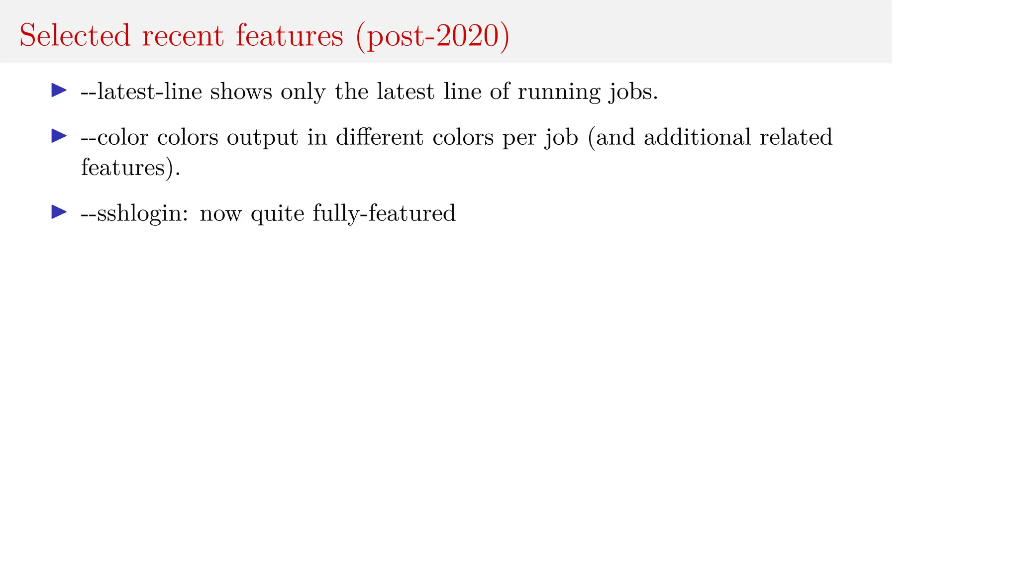 Selected recent features (post-2020)
I --latest-line shows only the latest line of running jobs.
I --color colors output in different colors per job (and additional related
features).
I --sshlogin: now quite fully-featured
 