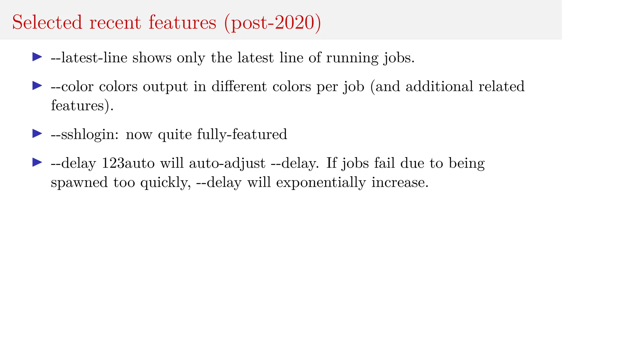 Selected recent features (post-2020)
I --latest-line shows only the latest line of running jobs.
I --color colors output in different colors per job (and additional related
features).
I --sshlogin: now quite fully-featured
I --delay 123auto will auto-adjust --delay. If jobs fail due to being
spawned too quickly, --delay will exponentially increase.
 