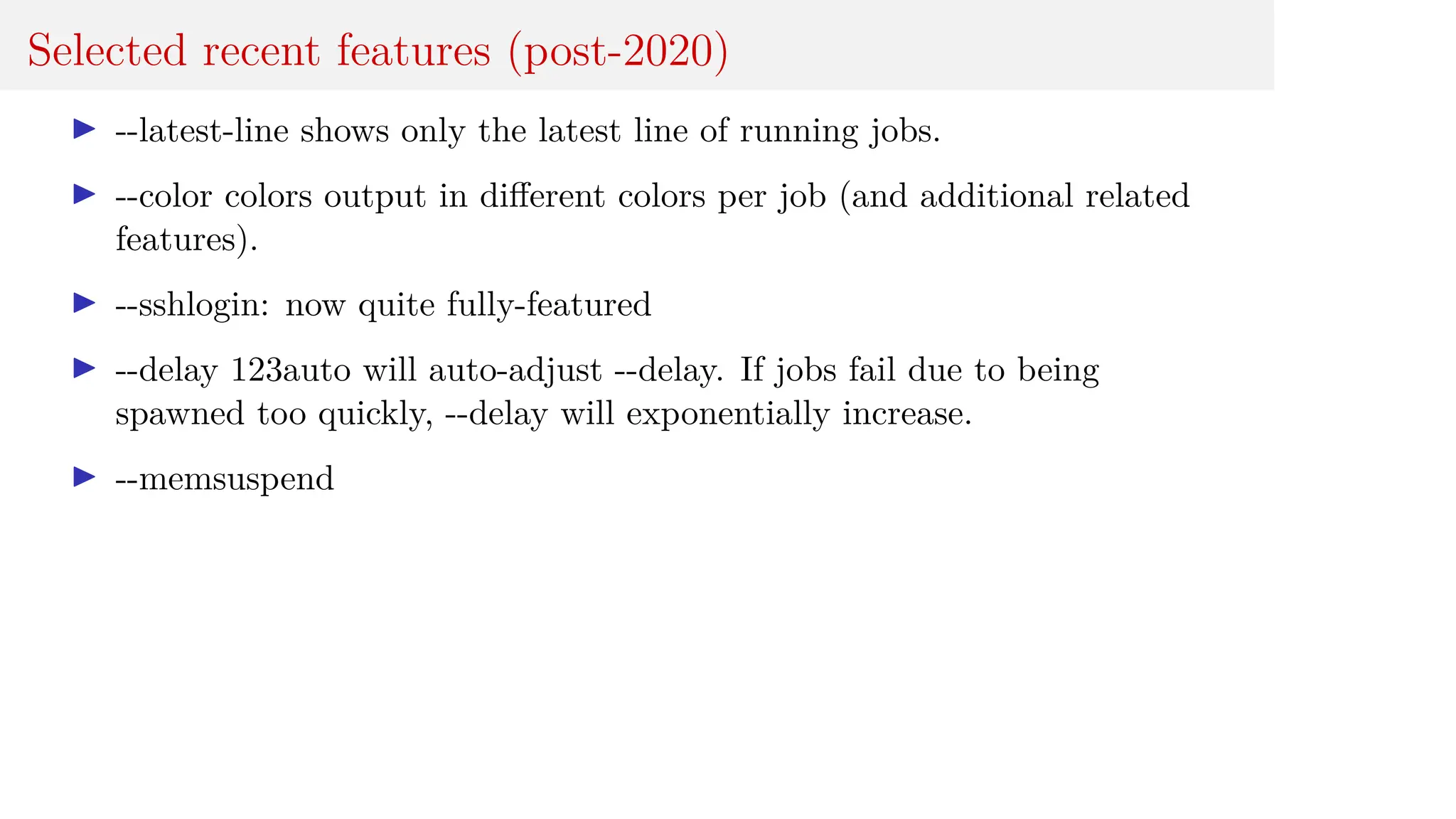 Selected recent features (post-2020)
I --latest-line shows only the latest line of running jobs.
I --color colors output in different colors per job (and additional related
features).
I --sshlogin: now quite fully-featured
I --delay 123auto will auto-adjust --delay. If jobs fail due to being
spawned too quickly, --delay will exponentially increase.
I --memsuspend
 