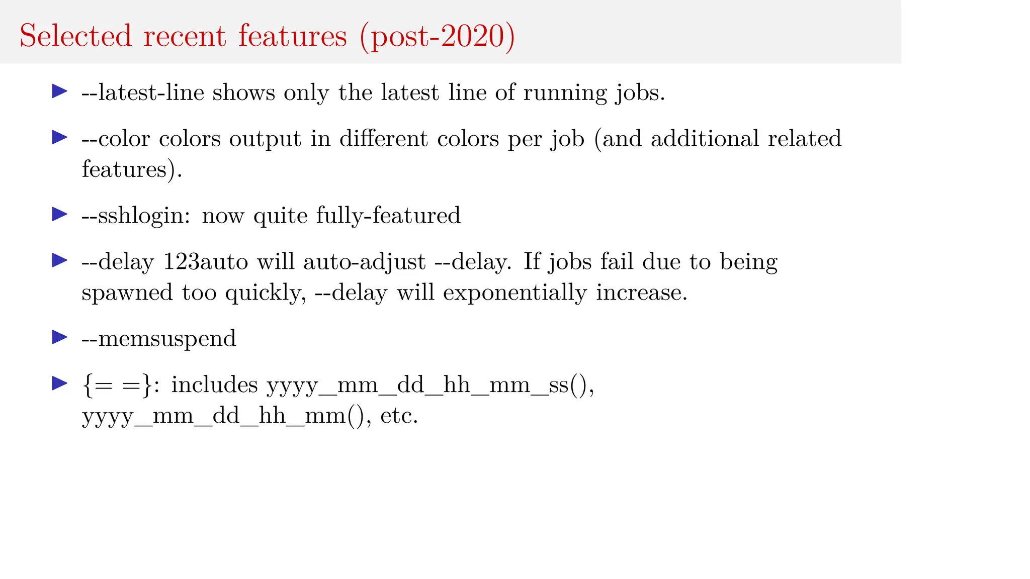 Selected recent features (post-2020)
I --latest-line shows only the latest line of running jobs.
I --color colors output in different colors per job (and additional related
features).
I --sshlogin: now quite fully-featured
I --delay 123auto will auto-adjust --delay. If jobs fail due to being
spawned too quickly, --delay will exponentially increase.
I --memsuspend
I {= =}: includes yyyy_mm_dd_hh_mm_ss(),
yyyy_mm_dd_hh_mm(), etc.
 