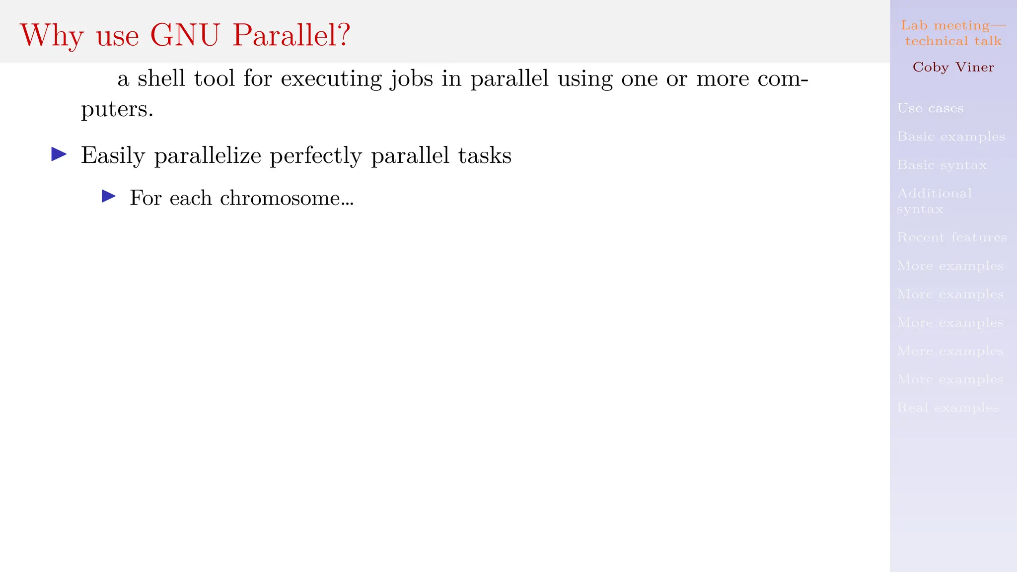 Lab meeting—
technical talk
Coby Viner
Use cases
Basic examples
Basic syntax
Additional
syntax
Recent features
More examples
More examples
More examples
More examples
More examples
Real examples
Why use GNU Parallel?
a shell tool for executing jobs in parallel using one or more com-
puters.
I Easily parallelize perfectly parallel tasks
I For each chromosome…
 