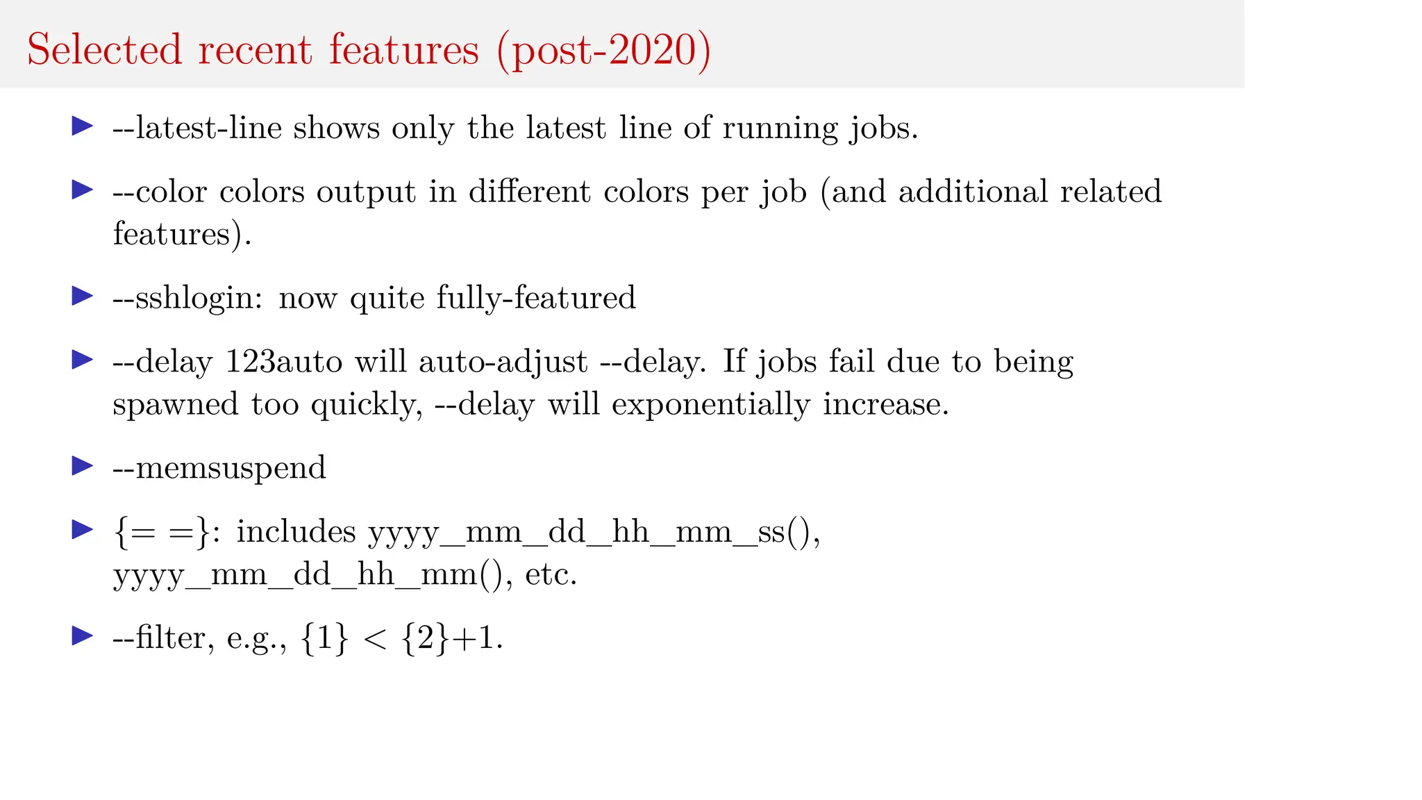 Selected recent features (post-2020)
I --latest-line shows only the latest line of running jobs.
I --color colors output in different colors per job (and additional related
features).
I --sshlogin: now quite fully-featured
I --delay 123auto will auto-adjust --delay. If jobs fail due to being
spawned too quickly, --delay will exponentially increase.
I --memsuspend
I {= =}: includes yyyy_mm_dd_hh_mm_ss(),
yyyy_mm_dd_hh_mm(), etc.
I --filter, e.g., {1} < {2}+1.
 