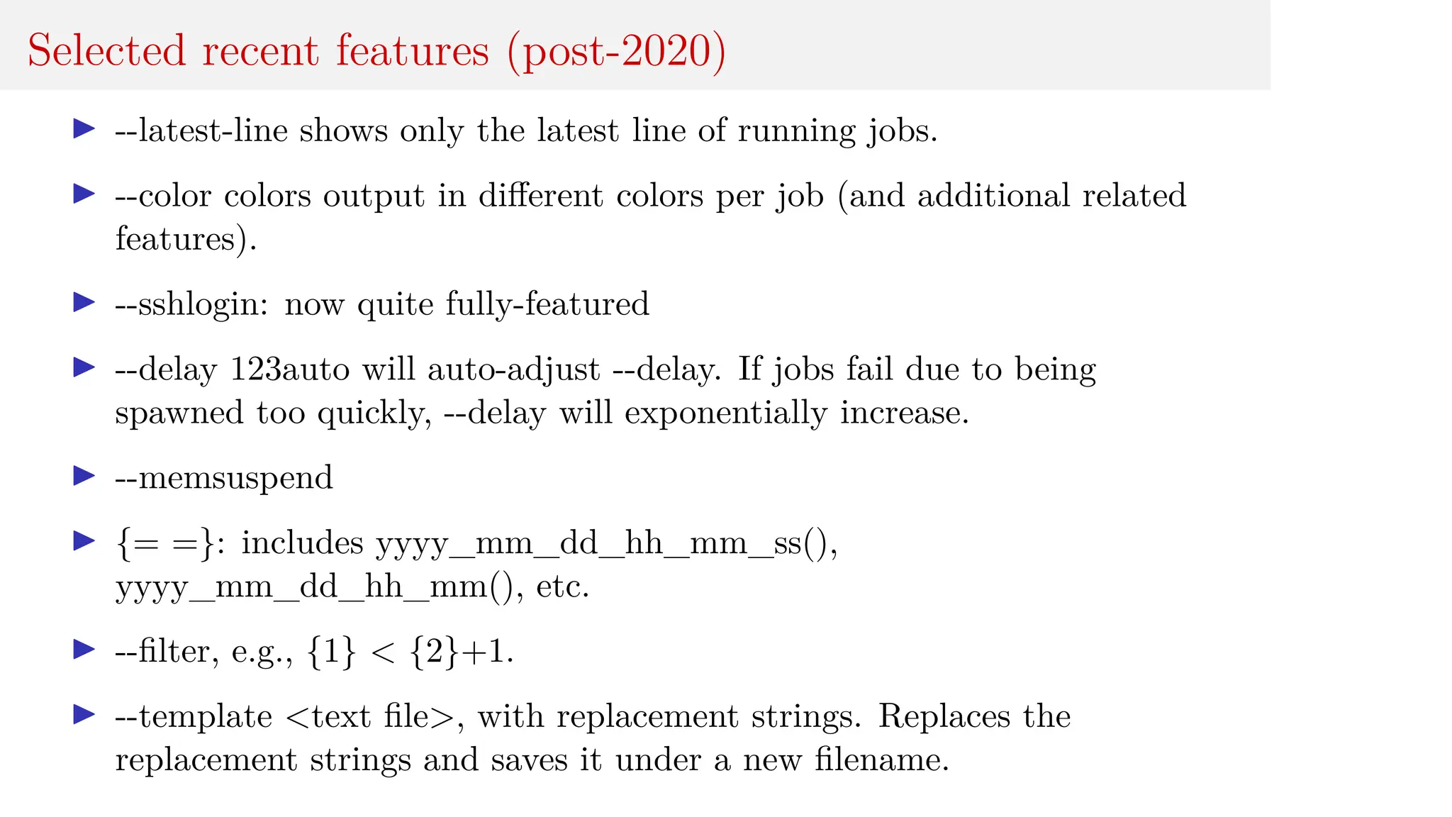 Selected recent features (post-2020)
I --latest-line shows only the latest line of running jobs.
I --color colors output in different colors per job (and additional related
features).
I --sshlogin: now quite fully-featured
I --delay 123auto will auto-adjust --delay. If jobs fail due to being
spawned too quickly, --delay will exponentially increase.
I --memsuspend
I {= =}: includes yyyy_mm_dd_hh_mm_ss(),
yyyy_mm_dd_hh_mm(), etc.
I --filter, e.g., {1} < {2}+1.
I --template <text file>, with replacement strings. Replaces the
replacement strings and saves it under a new filename.
 