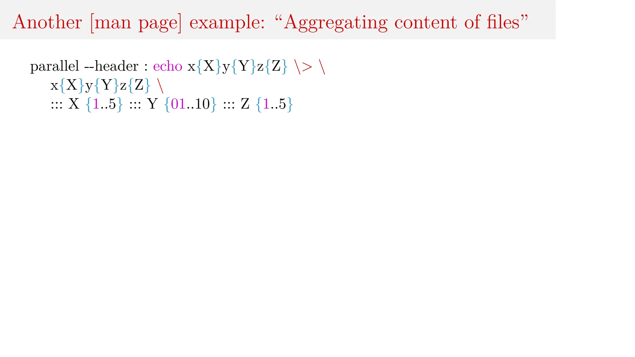 Another [man page] example: “Aggregating content of files”
parallel --header : echo x{X}y{Y}z{Z} > 
x{X}y{Y}z{Z} 
::: X {1..5} ::: Y {01..10} ::: Z {1..5}
 