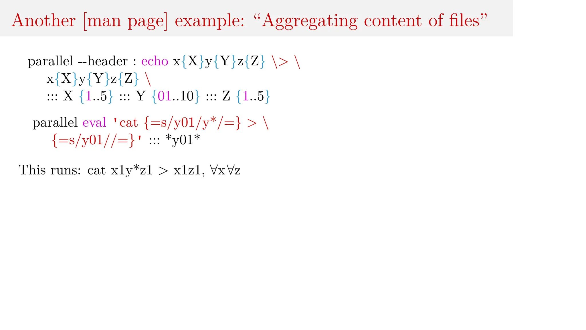 Another [man page] example: “Aggregating content of files”
parallel --header : echo x{X}y{Y}z{Z} > 
x{X}y{Y}z{Z} 
::: X {1..5} ::: Y {01..10} ::: Z {1..5}
parallel eval 'cat {=s/y01/y*/=} > 
{=s/y01//=}' ::: *y01*
This runs: cat x1y*z1 > x1z1, ∀x∀z
 