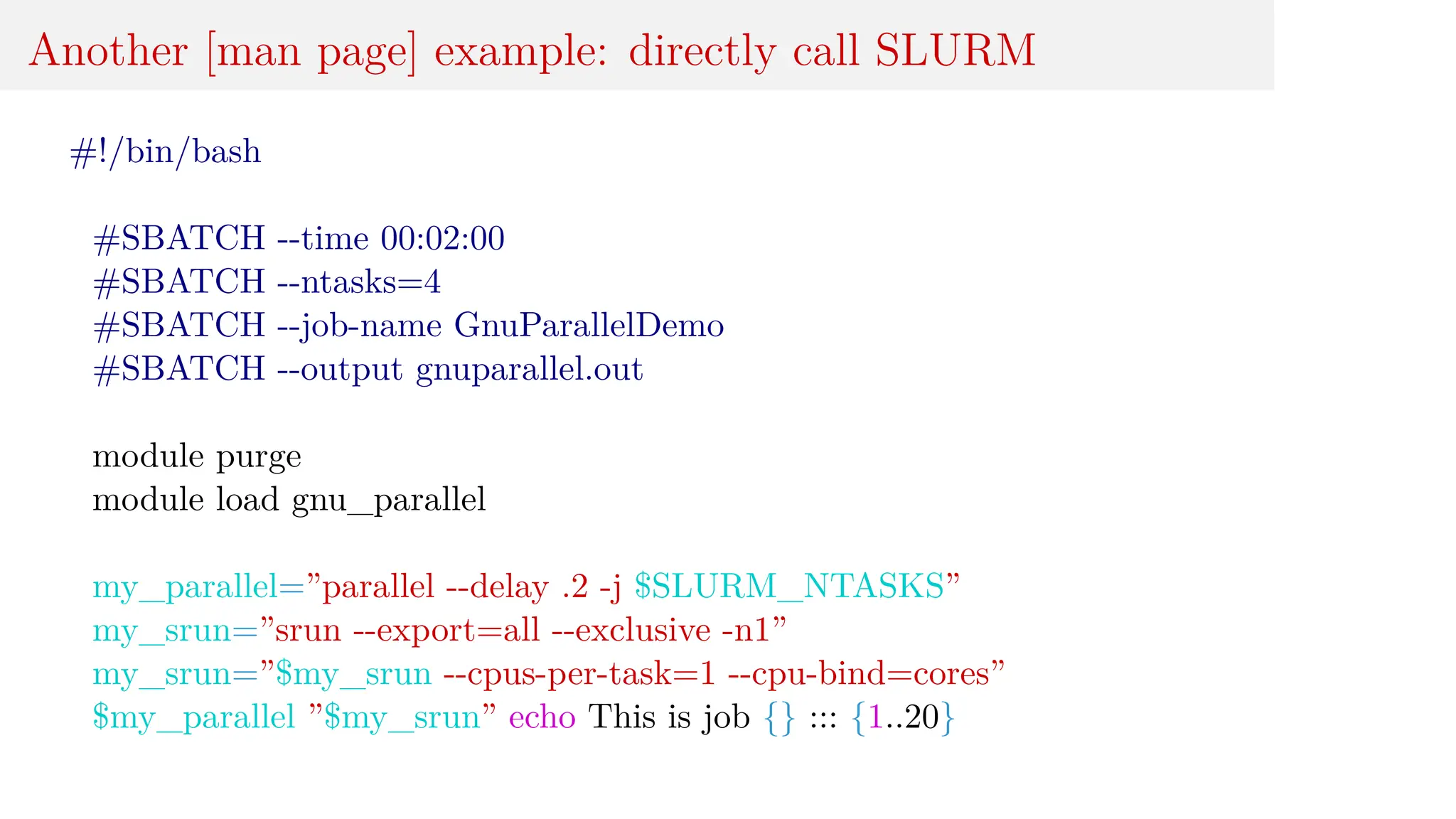 Another [man page] example: directly call SLURM
#!/bin/bash
#SBATCH --time 00:02:00
#SBATCH --ntasks=4
#SBATCH --job-name GnuParallelDemo
#SBATCH --output gnuparallel.out
module purge
module load gnu_parallel
my_parallel=”parallel --delay .2 -j $SLURM_NTASKS”
my_srun=”srun --export=all --exclusive -n1”
my_srun=”$my_srun --cpus-per-task=1 --cpu-bind=cores”
$my_parallel ”$my_srun” echo This is job {} ::: {1..20}
 