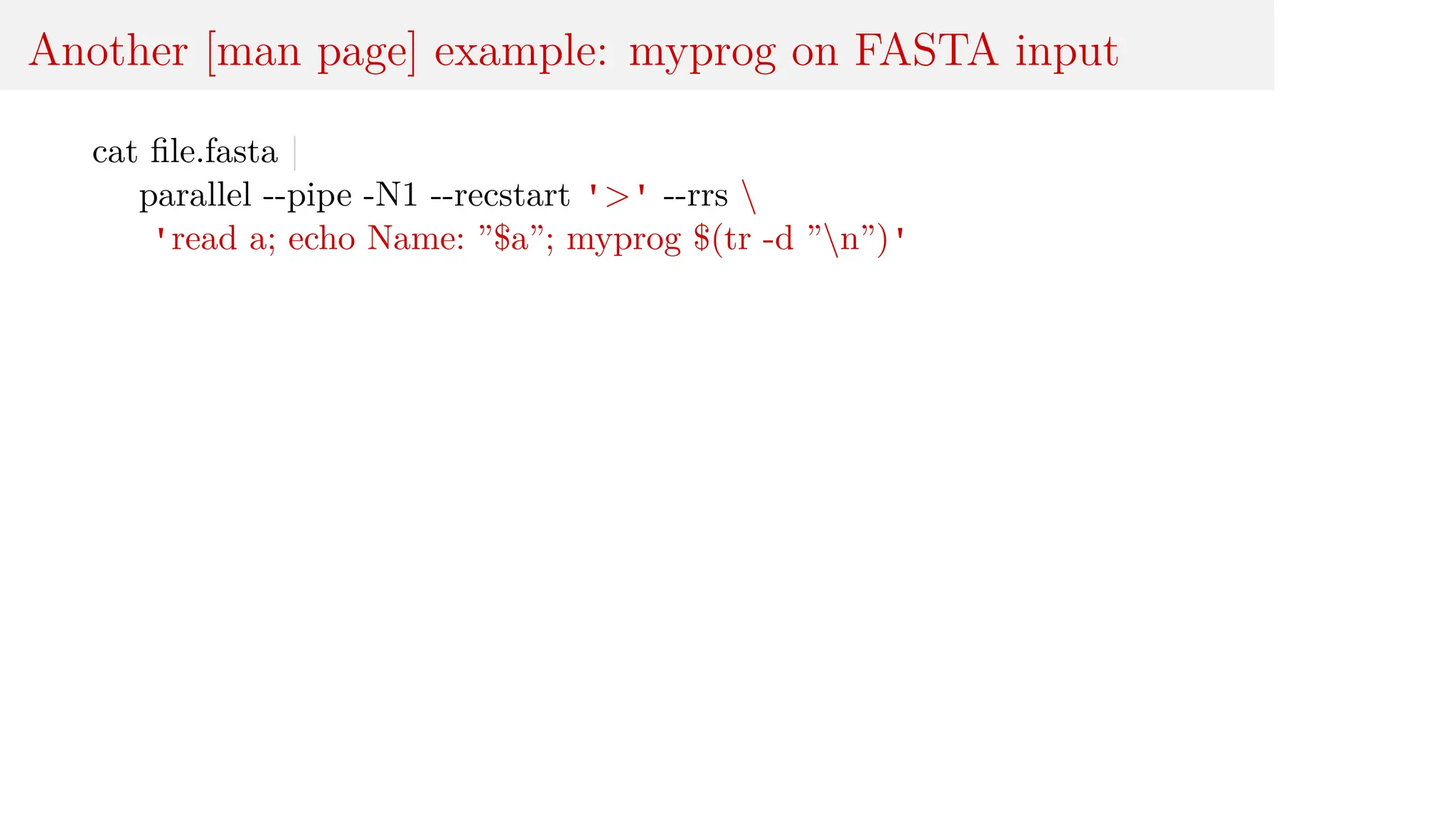 Another [man page] example: myprog on FASTA input
cat file.fasta |
parallel --pipe -N1 --recstart '>' --rrs 
'read a; echo Name: ”$a”; myprog $(tr -d ”n”)'
 