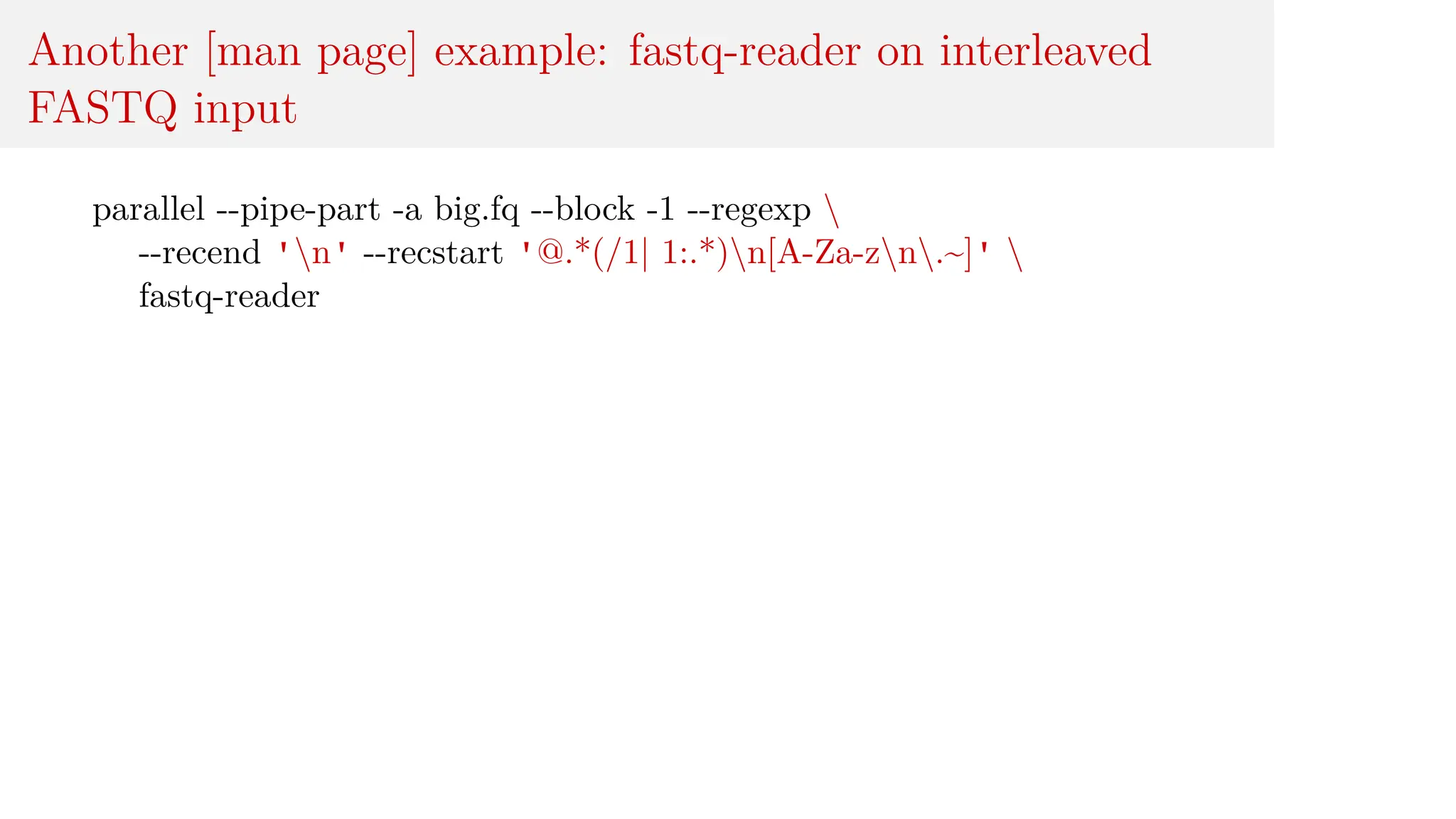 Another [man page] example: fastq-reader on interleaved
FASTQ input
parallel --pipe-part -a big.fq --block -1 --regexp 
--recend 'n' --recstart '@.*(/1| 1:.*)n[A-Za-zn.~]' 
fastq-reader
 