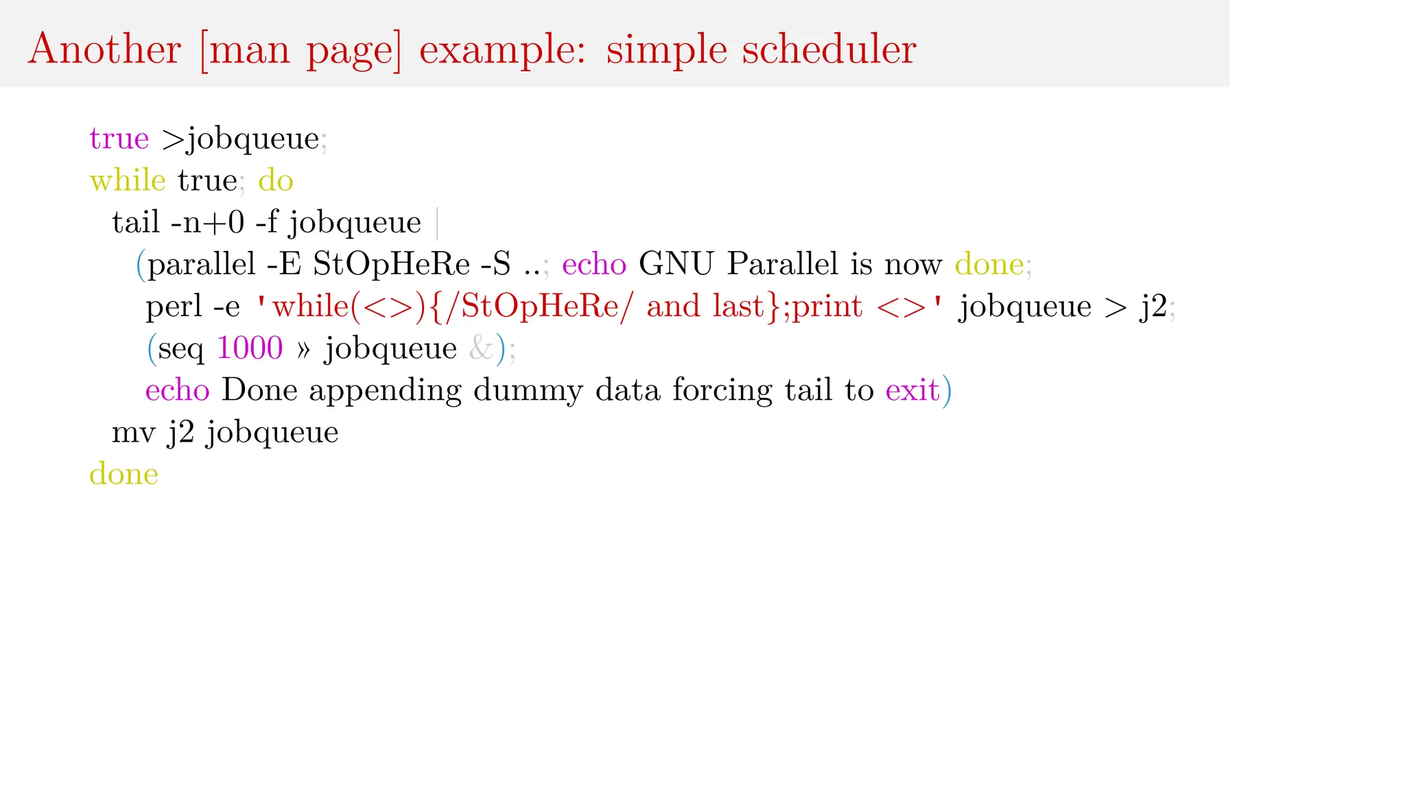 Another [man page] example: simple scheduler
true >jobqueue;
while true; do
tail -n+0 -f jobqueue |
(parallel -E StOpHeRe -S ..; echo GNU Parallel is now done;
perl -e 'while(<>){/StOpHeRe/ and last};print <>' jobqueue > j2;
(seq 1000 » jobqueue &);
echo Done appending dummy data forcing tail to exit)
mv j2 jobqueue
done
 