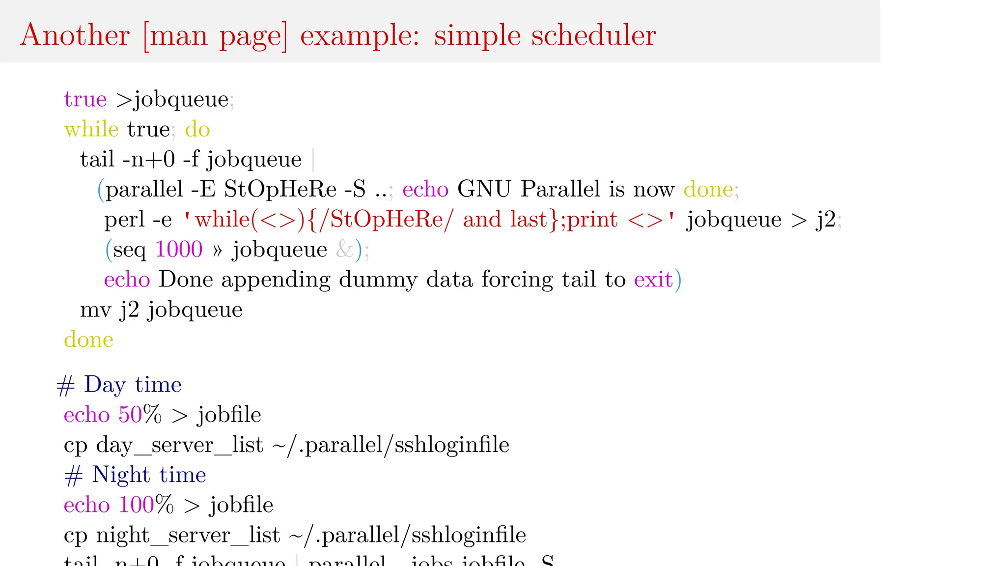 Another [man page] example: simple scheduler
true >jobqueue;
while true; do
tail -n+0 -f jobqueue |
(parallel -E StOpHeRe -S ..; echo GNU Parallel is now done;
perl -e 'while(<>){/StOpHeRe/ and last};print <>' jobqueue > j2;
(seq 1000 » jobqueue &);
echo Done appending dummy data forcing tail to exit)
mv j2 jobqueue
done
# Day time
echo 50% > jobfile
cp day_server_list ~/.parallel/sshloginfile
# Night time
echo 100% > jobfile
cp night_server_list ~/.parallel/sshloginfile
 