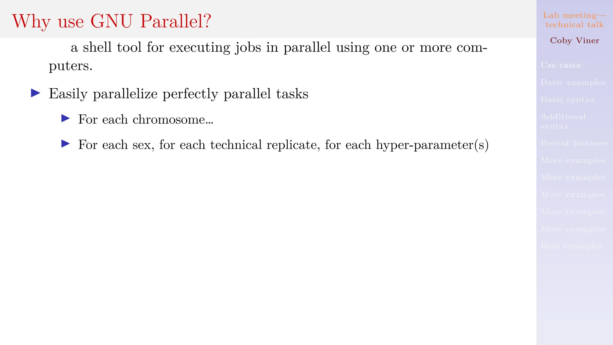 Lab meeting—
technical talk
Coby Viner
Use cases
Basic examples
Basic syntax
Additional
syntax
Recent features
More examples
More examples
More examples
More examples
More examples
Real examples
Why use GNU Parallel?
a shell tool for executing jobs in parallel using one or more com-
puters.
I Easily parallelize perfectly parallel tasks
I For each chromosome…
I For each sex, for each technical replicate, for each hyper-parameter(s)
 