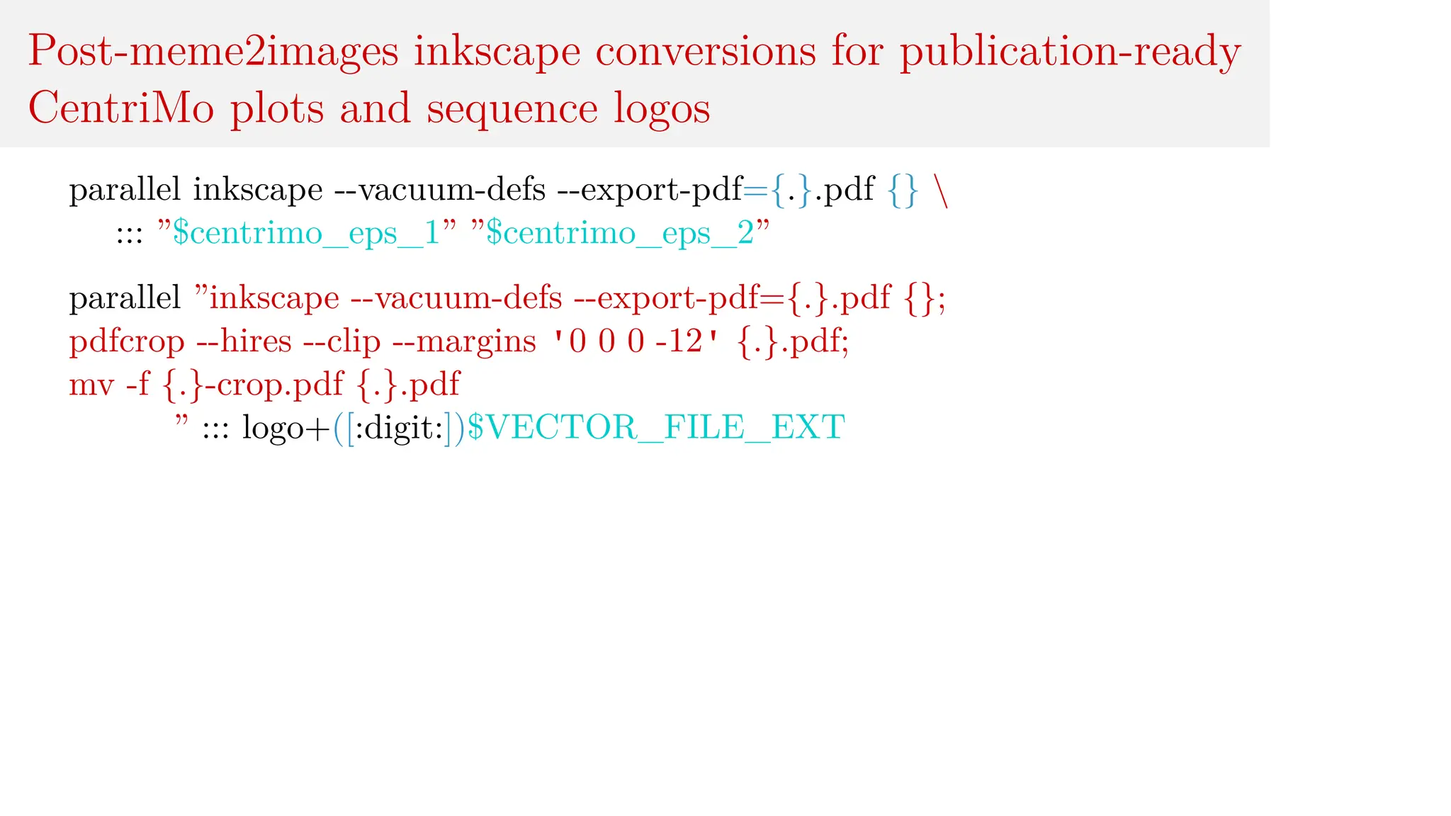 Post-meme2images inkscape conversions for publication-ready
CentriMo plots and sequence logos
parallel inkscape --vacuum-defs --export-pdf={.}.pdf {} 
::: ”$centrimo_eps_1” ”$centrimo_eps_2”
parallel ”inkscape --vacuum-defs --export-pdf={.}.pdf {};
pdfcrop --hires --clip --margins '0 0 0 -12' {.}.pdf;
mv -f {.}-crop.pdf {.}.pdf
” ::: logo+([:digit:])$VECTOR_FILE_EXT
 