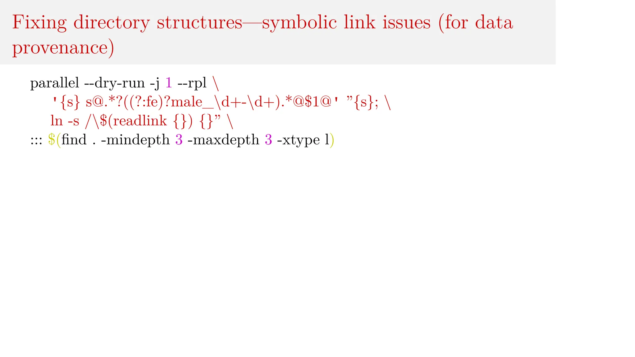 Fixing directory structures—symbolic link issues (for data
provenance)
parallel --dry-run -j 1 --rpl 
'{s} s@.*?((?:fe)?male_d+-d+).*@$1@' ”{s}; 
ln -s /$(readlink {}) {}” 
::: $(find . -mindepth 3 -maxdepth 3 -xtype l)
 