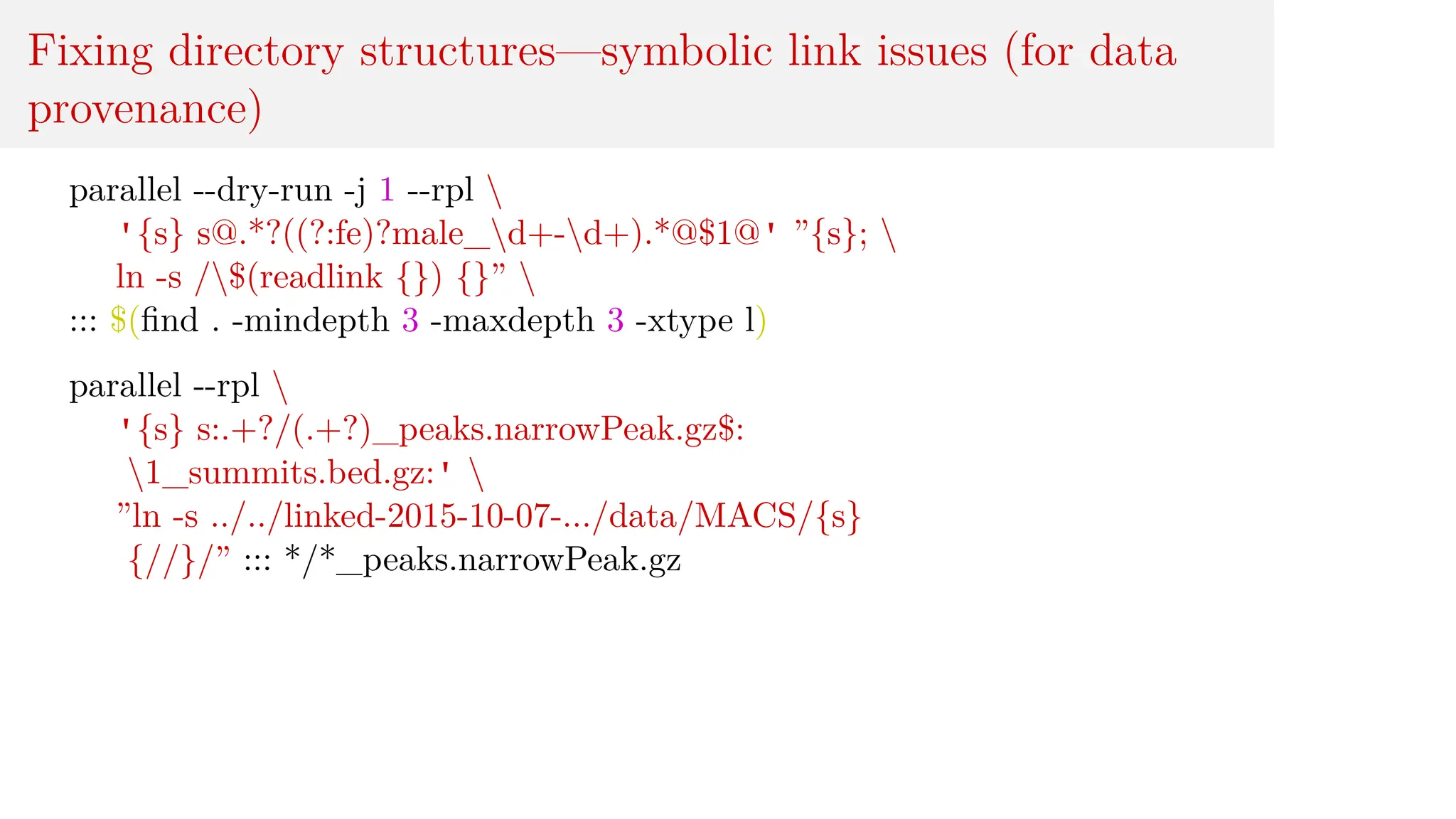Fixing directory structures—symbolic link issues (for data
provenance)
parallel --dry-run -j 1 --rpl 
'{s} s@.*?((?:fe)?male_d+-d+).*@$1@' ”{s}; 
ln -s /$(readlink {}) {}” 
::: $(find . -mindepth 3 -maxdepth 3 -xtype l)
parallel --rpl 
'{s} s:.+?/(.+?)_peaks.narrowPeak.gz$:
1_summits.bed.gz:' 
”ln -s ../../linked-2015-10-07-.../data/MACS/{s}
{//}/” ::: */*_peaks.narrowPeak.gz
 