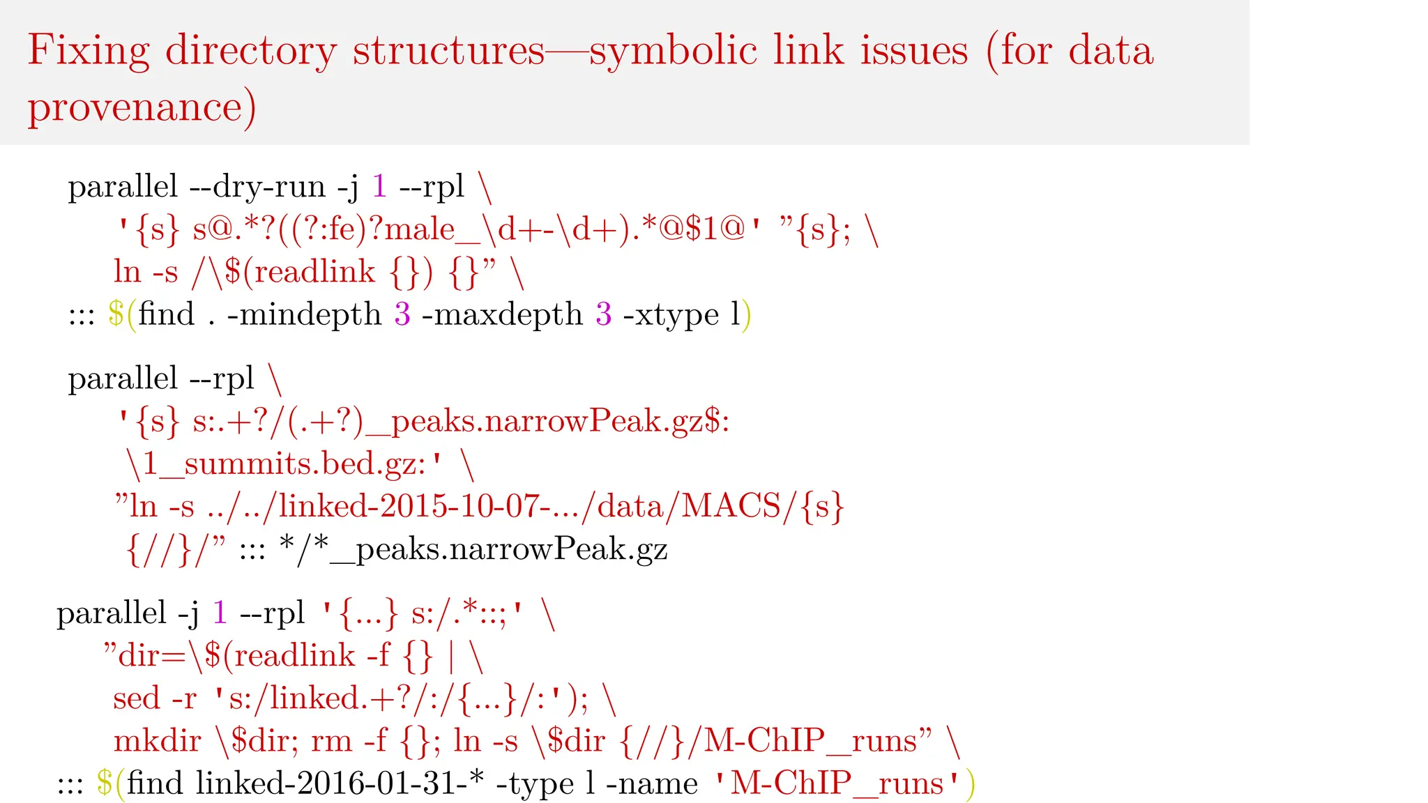 Fixing directory structures—symbolic link issues (for data
provenance)
parallel --dry-run -j 1 --rpl 
'{s} s@.*?((?:fe)?male_d+-d+).*@$1@' ”{s}; 
ln -s /$(readlink {}) {}” 
::: $(find . -mindepth 3 -maxdepth 3 -xtype l)
parallel --rpl 
'{s} s:.+?/(.+?)_peaks.narrowPeak.gz$:
1_summits.bed.gz:' 
”ln -s ../../linked-2015-10-07-.../data/MACS/{s}
{//}/” ::: */*_peaks.narrowPeak.gz
parallel -j 1 --rpl '{...} s:/.*::;' 
”dir=$(readlink -f {} | 
sed -r 's:/linked.+?/:/{...}/:'); 
mkdir $dir; rm -f {}; ln -s $dir {//}/M-ChIP_runs” 
::: $(find linked-2016-01-31-* -type l -name 'M-ChIP_runs')
 