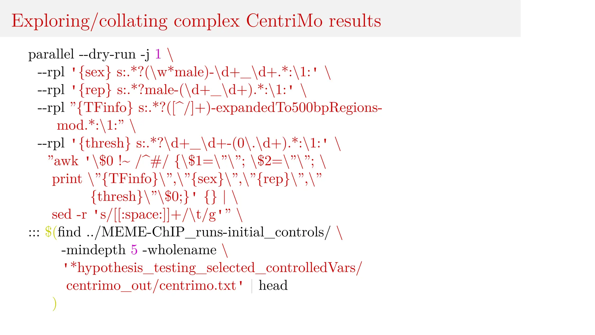 Exploring/collating complex CentriMo results
parallel --dry-run -j 1 
--rpl '{sex} s:.*?(w*male)-d+_d+.*:1:' 
--rpl '{rep} s:.*?male-(d+_d+).*:1:' 
--rpl ”{TFinfo} s:.*?([^/]+)-expandedTo500bpRegions-
mod.*:1:” 
--rpl '{thresh} s:.*?d+_d+-(0.d+).*:1:' 
”awk '$0 !~ /^#/ {$1=””; $2=””; 
print ”{TFinfo}”,”{sex}”,”{rep}”,”
{thresh}”$0;}' {} | 
sed -r 's/[[:space:]]+/t/g'” 
::: $(find ../MEME-ChIP_runs-initial_controls/ 
-mindepth 5 -wholename 
'*hypothesis_testing_selected_controlledVars/
centrimo_out/centrimo.txt' | head
)
 