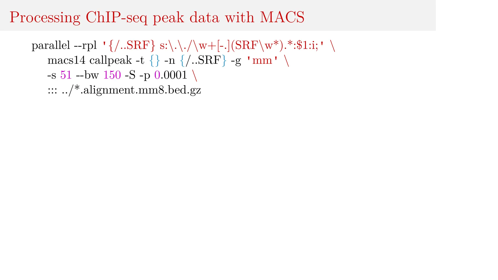 Processing ChIP-seq peak data with MACS
parallel --rpl '{/..SRF} s:../w+[-.](SRFw*).*:$1:i;' 
macs14 callpeak -t {} -n {/..SRF} -g 'mm' 
-s 51 --bw 150 -S -p 0.0001 
::: ../*.alignment.mm8.bed.gz
 