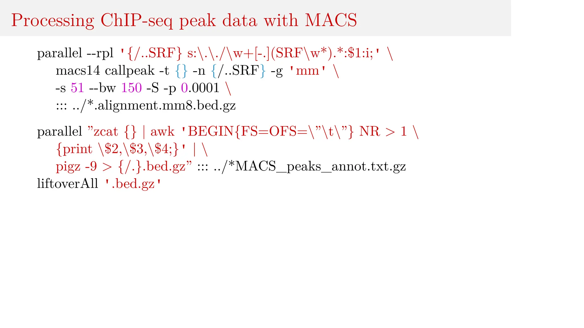 Processing ChIP-seq peak data with MACS
parallel --rpl '{/..SRF} s:../w+[-.](SRFw*).*:$1:i;' 
macs14 callpeak -t {} -n {/..SRF} -g 'mm' 
-s 51 --bw 150 -S -p 0.0001 
::: ../*.alignment.mm8.bed.gz
parallel ”zcat {} | awk 'BEGIN{FS=OFS=”t”} NR > 1 
{print $2,$3,$4;}' | 
pigz -9 > {/.}.bed.gz” ::: ../*MACS_peaks_annot.txt.gz
liftoverAll '.bed.gz'
 