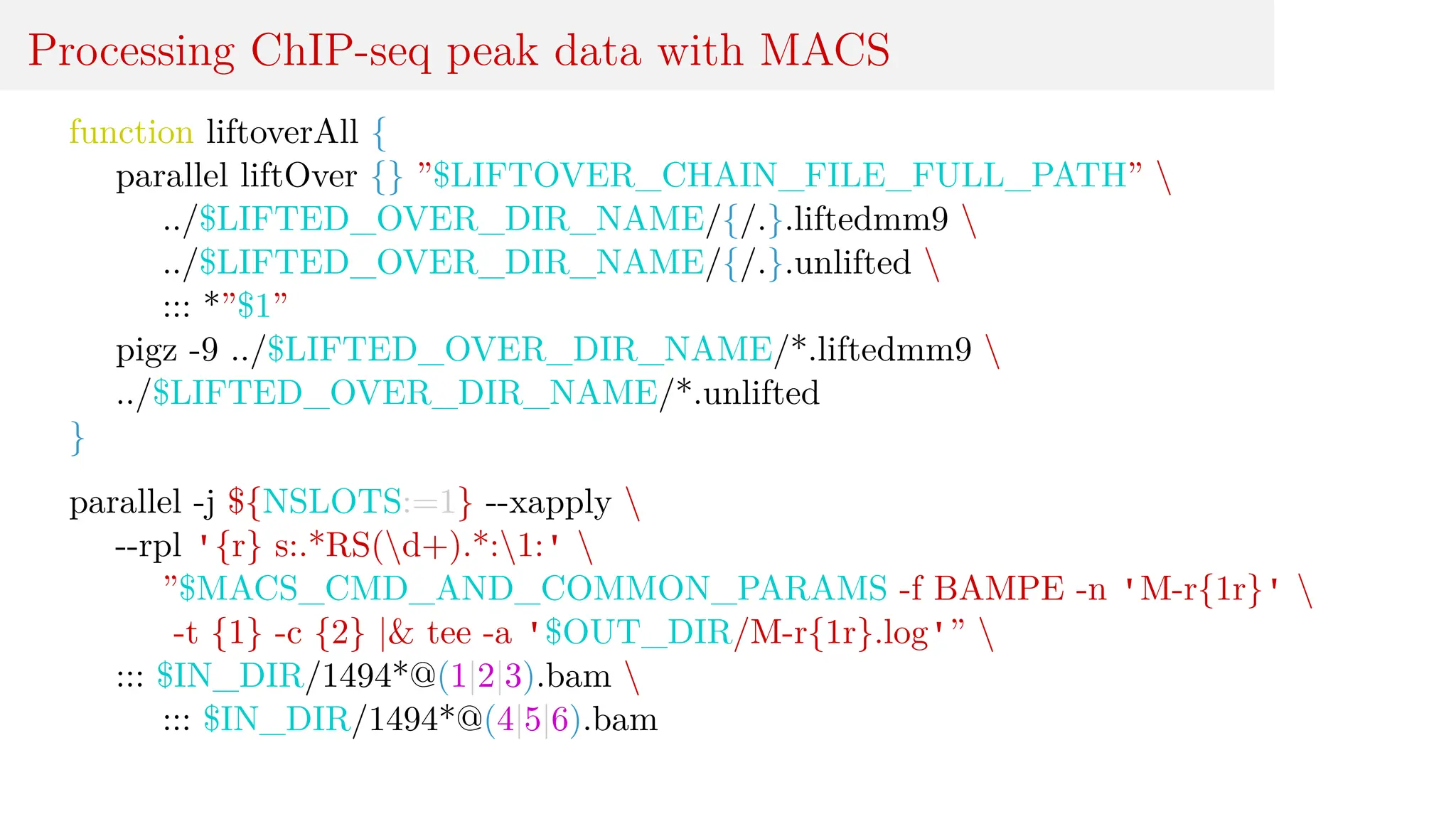 Processing ChIP-seq peak data with MACS
function liftoverAll {
parallel liftOver {} ”$LIFTOVER_CHAIN_FILE_FULL_PATH” 
../$LIFTED_OVER_DIR_NAME/{/.}.liftedmm9 
../$LIFTED_OVER_DIR_NAME/{/.}.unlifted 
::: *”$1”
pigz -9 ../$LIFTED_OVER_DIR_NAME/*.liftedmm9 
../$LIFTED_OVER_DIR_NAME/*.unlifted
}
parallel -j ${NSLOTS:=1} --xapply 
--rpl '{r} s:.*RS(d+).*:1:' 
”$MACS_CMD_AND_COMMON_PARAMS -f BAMPE -n 'M-r{1r}' 
-t {1} -c {2} |& tee -a '$OUT_DIR/M-r{1r}.log'” 
::: $IN_DIR/1494*@(1|2|3).bam 
::: $IN_DIR/1494*@(4|5|6).bam
 