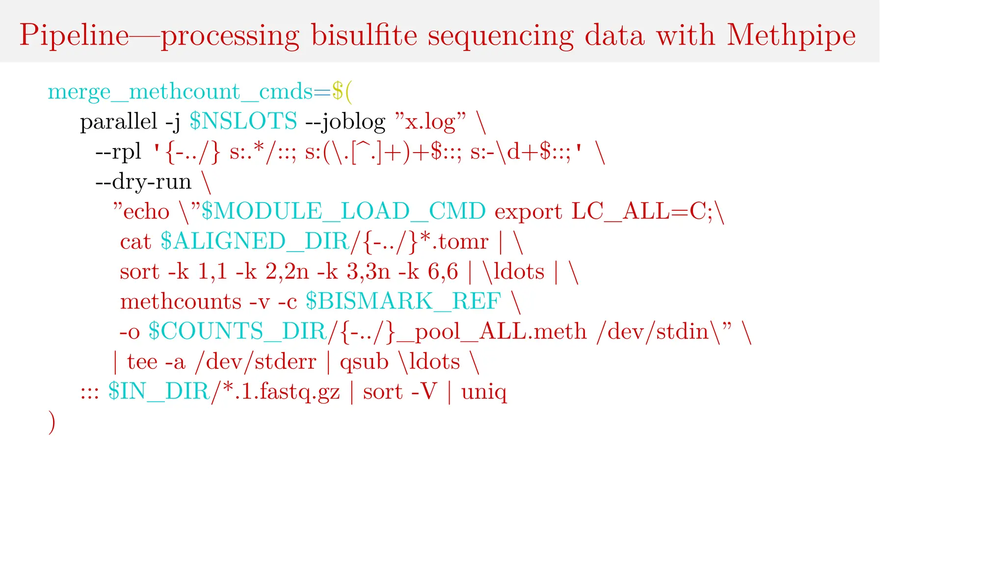 Pipeline—processing bisulfite sequencing data with Methpipe
merge_methcount_cmds=$(
parallel -j $NSLOTS --joblog ”x.log” 
--rpl '{-../} s:.*/::; s:(.[^.]+)+$::; s:-d+$::;' 
--dry-run 
”echo ”$MODULE_LOAD_CMD export LC_ALL=C;
cat $ALIGNED_DIR/{-../}*.tomr | 
sort -k 1,1 -k 2,2n -k 3,3n -k 6,6 | ldots | 
methcounts -v -c $BISMARK_REF 
-o $COUNTS_DIR/{-../}_pool_ALL.meth /dev/stdin” 
| tee -a /dev/stderr | qsub ldots 
::: $IN_DIR/*.1.fastq.gz | sort -V | uniq
)
 