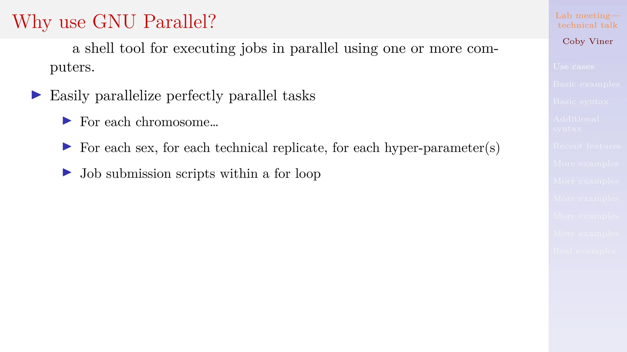 Lab meeting—
technical talk
Coby Viner
Use cases
Basic examples
Basic syntax
Additional
syntax
Recent features
More examples
More examples
More examples
More examples
More examples
Real examples
Why use GNU Parallel?
a shell tool for executing jobs in parallel using one or more com-
puters.
I Easily parallelize perfectly parallel tasks
I For each chromosome…
I For each sex, for each technical replicate, for each hyper-parameter(s)
I Job submission scripts within a for loop
 
