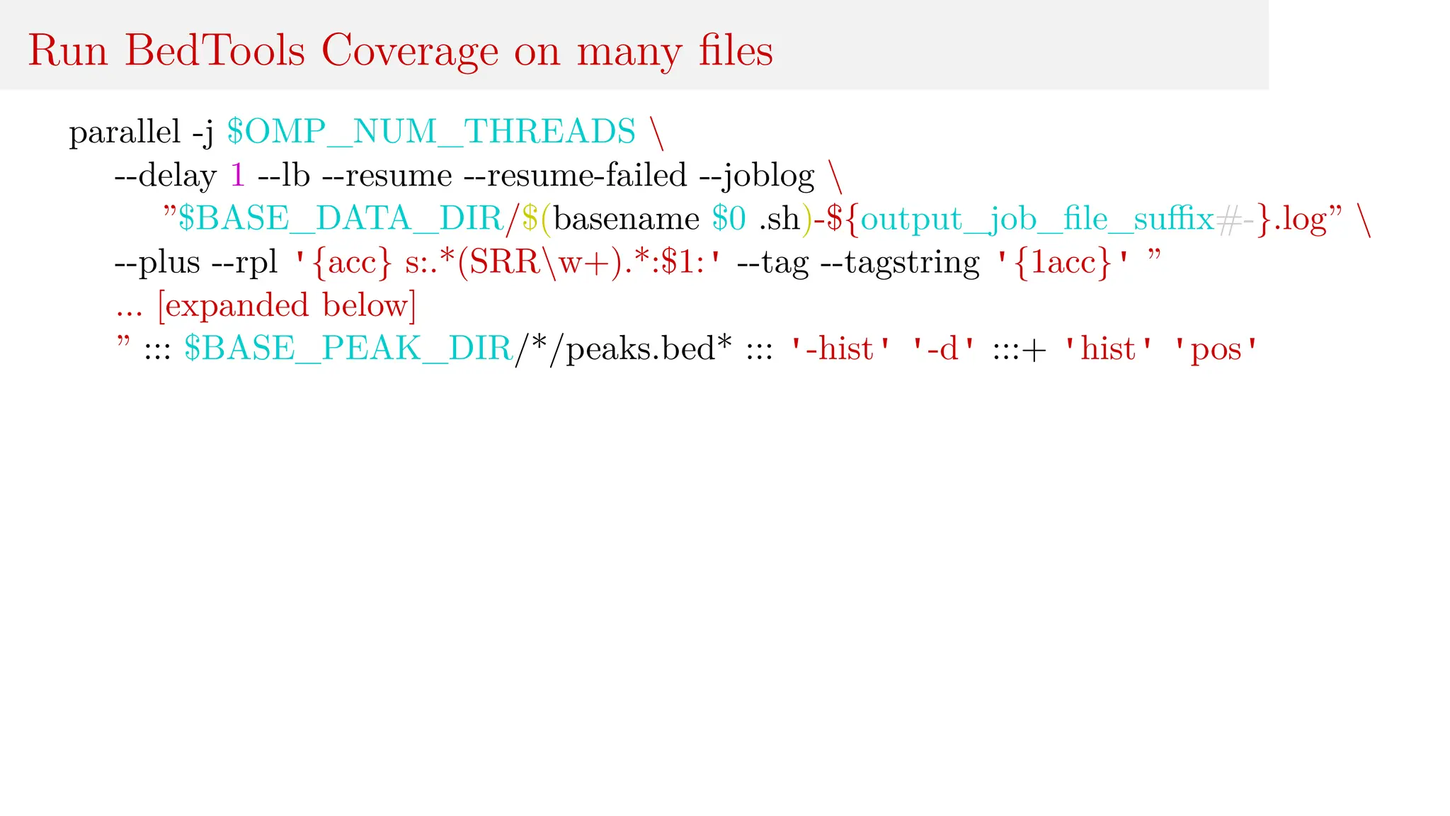 Run BedTools Coverage on many files
parallel -j $OMP_NUM_THREADS 
--delay 1 --lb --resume --resume-failed --joblog 
”$BASE_DATA_DIR/$(basename $0 .sh)-${output_job_file_suffix#-}.log” 
--plus --rpl '{acc} s:.*(SRRw+).*:$1:' --tag --tagstring '{1acc}' ”
... [expanded below]
” ::: $BASE_PEAK_DIR/*/peaks.bed* ::: '-hist' '-d' :::+ 'hist' 'pos'
 