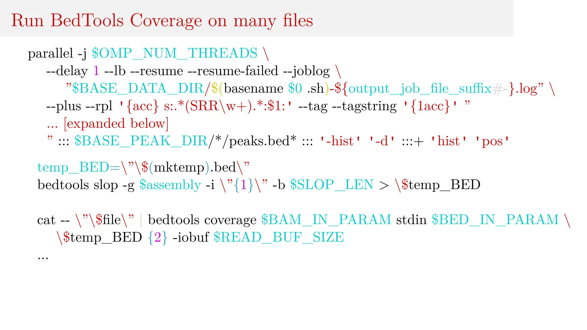 Run BedTools Coverage on many files
parallel -j $OMP_NUM_THREADS 
--delay 1 --lb --resume --resume-failed --joblog 
”$BASE_DATA_DIR/$(basename $0 .sh)-${output_job_file_suffix#-}.log” 
--plus --rpl '{acc} s:.*(SRRw+).*:$1:' --tag --tagstring '{1acc}' ”
... [expanded below]
” ::: $BASE_PEAK_DIR/*/peaks.bed* ::: '-hist' '-d' :::+ 'hist' 'pos'
temp_BED=”$(mktemp).bed”
bedtools slop -g $assembly -i ”{1}” -b $SLOP_LEN > $temp_BED
cat -- ”$file” | bedtools coverage $BAM_IN_PARAM stdin $BED_IN_PARAM 
$temp_BED {2} -iobuf $READ_BUF_SIZE
...
 
