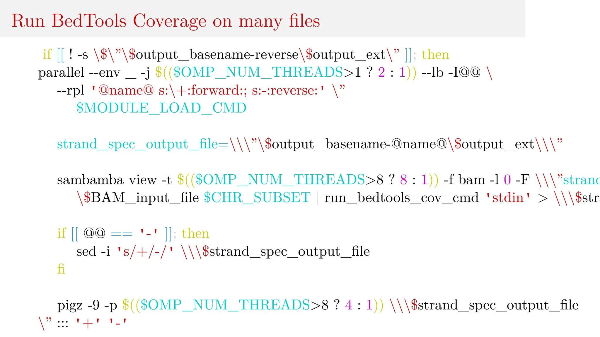 Run BedTools Coverage on many files
if [[ ! -s $”$output_basename-reverse$output_ext” ]]; then
parallel --env _ -j $(($OMP_NUM_THREADS>1 ? 2 : 1)) --lb -I@@ 
--rpl '@name@ s:+:forward:; s:-:reverse:' ”
$MODULE_LOAD_CMD
strand_spec_output_file=”$output_basename-@name@$output_ext”
sambamba view -t $(($OMP_NUM_THREADS>8 ? 8 : 1)) -f bam -l 0 -F ”strand
$BAM_input_file $CHR_SUBSET | run_bedtools_cov_cmd 'stdin' > $stra
if [[ @@ == '-' ]]; then
sed -i 's/+/-/' $strand_spec_output_file
fi
pigz -9 -p $(($OMP_NUM_THREADS>8 ? 4 : 1)) $strand_spec_output_file
” ::: '+' '-'
 