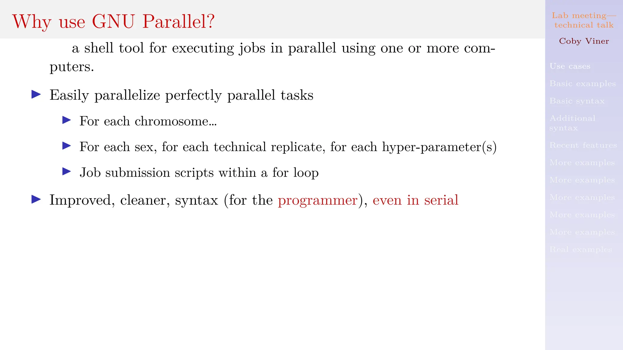 Lab meeting—
technical talk
Coby Viner
Use cases
Basic examples
Basic syntax
Additional
syntax
Recent features
More examples
More examples
More examples
More examples
More examples
Real examples
Why use GNU Parallel?
a shell tool for executing jobs in parallel using one or more com-
puters.
I Easily parallelize perfectly parallel tasks
I For each chromosome…
I For each sex, for each technical replicate, for each hyper-parameter(s)
I Job submission scripts within a for loop
I Improved, cleaner, syntax (for the programmer), even in serial
 
