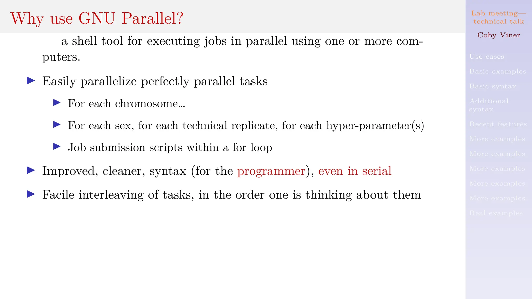 Lab meeting—
technical talk
Coby Viner
Use cases
Basic examples
Basic syntax
Additional
syntax
Recent features
More examples
More examples
More examples
More examples
More examples
Real examples
Why use GNU Parallel?
a shell tool for executing jobs in parallel using one or more com-
puters.
I Easily parallelize perfectly parallel tasks
I For each chromosome…
I For each sex, for each technical replicate, for each hyper-parameter(s)
I Job submission scripts within a for loop
I Improved, cleaner, syntax (for the programmer), even in serial
I Facile interleaving of tasks, in the order one is thinking about them
 