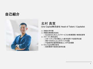 1
自己紹介
北村 貴寛
One Capital株式会社 Head of Talent / Capitalist
● 京都大学卒業
● 伊藤忠商事株式会社
○ SaaSをはじめとしたITサービスの事業開発・事業投資等
● スローガン株式会社
○ スタートアップを対象とした新卒採用・中途採用支援
○ 累計で5000人以上のキャリア支援
○ 中途採用支援事業部長としてIPOを経験
● One Capital株式会社
○ 投資業務や投資先採用支援
 