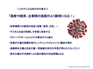 Copyright © K Consulting All Rights Reserved.
＜コロナによる世の中の変化＞
「国家や経済、企業間の強弱がより鮮明になる！」
・世界規模での経済の低迷（消費、採用、広告、、）
・デジタル社会が前倒しで早期に到来する
・グローバリゼーションとITの普及がより進む
・各国が大量の国債を発行しソブリンリスクとインフレ懸念が増大
・金融資本主義と社会主義一党独裁の両方の矛盾が明らかになっていく
・資本主義の行き過ぎによる富の偏在が社会問題となる
 