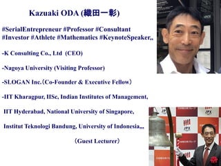 Copyright © K Consulting All Rights Reserved.
#SerialEntrepreneur #Professor #Consultant
#Investor #Athlete #Mathematics #KeynoteSpeaker,,
-K Consulting Co., Ltd (CEO)
-Nagoya University (Visiting Professor)
-SLOGAN Inc.（Co-Founder & Executive Fellow）
-IIT Kharagpur, IISc, Indian Institutes of Management,
IIT Hyderabad, National University of Singapore,
Institut Teknologi Bandung, University of Indonesia,,,
（Guest Lecturer）
Kazuaki ODA (織田一彰)
 