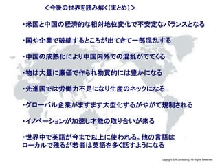 Copyright © K Consulting All Rights Reserved.
＜今後の世界を読み解く（まとめ）＞
・米国と中国の経済的な相対地位変化で不安定なバランスとなる
・国や企業で破綻するところが出てきて一部混乱する
・中国の成熟化により中国内外での混乱がでてくる
・物は大量に廉価で作られ物質的には豊かになる
・先進国では労働力不足になり生産のネックになる
・グローバル企業がますます大型化するがやがて規制される
・イノベーションが加速し才能の取り合いが来る
・世界中で英語が今まで以上に使われる。他の言語は
ローカルで残るが若者は英語を多く話すようになる
 