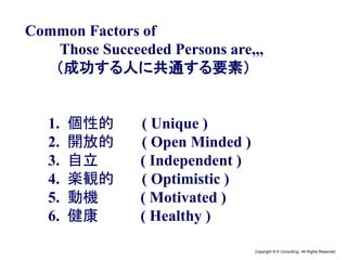 Copyright © K Consulting All Rights Reserved.
Common Factors of
Those Succeeded Persons are,,,
（成功する人に共通する要素）
1. 個性的 ( Unique )
2. 開放的 ( Open Minded )
3. 自立 ( Independent )
4. 楽観的 ( Optimistic )
5. 動機 ( Motivated )
6. 健康 ( Healthy )
 