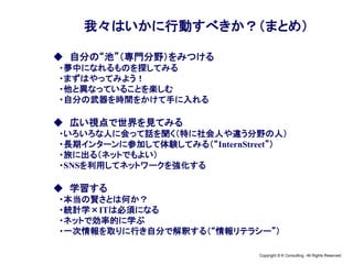 Copyright © K Consulting All Rights Reserved.
我々はいかに行動すべきか？（まとめ）
◆ 自分の“池”（専門分野）をみつける
・夢中になれるものを探してみる
・まずはやってみよう！
・他と異なっていることを楽しむ
・自分の武器を時間をかけて手に入れる
◆ 広い視点で世界を見てみる
・いろいろな人に会って話を聞く（特に社会人や違う分野の人）
・長期インターンに参加して体験してみる（“InternStreet”）
・旅に出る（ネットでもよい）
・SNSを利用してネットワークを強化する
◆ 学習する
・本当の賢さとは何か？
・統計学×ITは必須になる
・ネットで効率的に学ぶ
・一次情報を取りに行き自分で解釈する（“情報リテラシー”）
 
