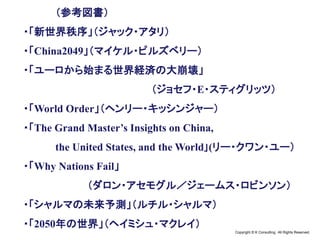 Copyright © K Consulting All Rights Reserved.
（参考図書）
・「新世界秩序」（ジャック・アタリ）
・「China2049」（マイケル・ピルズベリー）
・「ユーロから始まる世界経済の大崩壊」
（ジョセフ・E・スティグリッツ）
・「World Order」（ヘンリー・キッシンジャー）
・「The Grand Master’s Insights on China,
the United States, and the World｣(リー・クワン・ユー）
・「Why Nations Fail」
（ダロン・アセモグル／ジェームス・ロビンソン）
・「シャルマの未来予測」（ルチル・シャルマ）
・「2050年の世界」（ヘイミシュ・マクレイ）
 