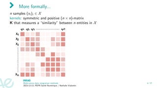 More formally...
n samples (xi )i ∈ X
kernels: symmetric and positive (n × n)-matrix
K that measures a “similarity” between n entities in X
Multi-omics data integration methods
2023-12-13, PEPR Santé Numérique / Nathalie Vialaneix
p. 12
 