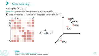 More formally...
n samples (xi )i ∈ X
kernels: symmetric and positive (n × n)-matrix
K that measures a “similarity” between n entities in X
Multi-omics data integration methods
2023-12-13, PEPR Santé Numérique / Nathalie Vialaneix
p. 12
 