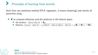 Principles of learning from kernels
Start from any statistical method (PCA, regression, k-means clustering) and rewrite all
quantities using:
▶ K to compute distances and dot products in the feature space:
▶ dot product: ⟨ϕ(xi ), ϕ(xi′ )⟩ = Kii′
▶ distance: ∥ϕ(xi ) − ϕ(xi′ )∥ =
p
⟨ϕ(xi ) − ϕ(xi′ ), ϕ(xi ) − ϕ(xi′ )⟩ =
√
Kii + Ki′i′ − 2Kii′
Multi-omics data integration methods
2023-12-13, PEPR Santé Numérique / Nathalie Vialaneix
p. 13
 
