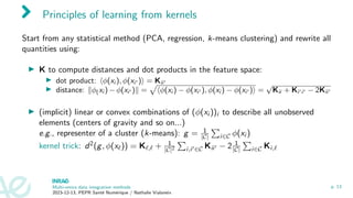Principles of learning from kernels
Start from any statistical method (PCA, regression, k-means clustering) and rewrite all
quantities using:
▶ K to compute distances and dot products in the feature space:
▶ dot product: ⟨ϕ(xi ), ϕ(xi′ )⟩ = Kii′
▶ distance: ∥ϕ(xi ) − ϕ(xi′ )∥ =
p
⟨ϕ(xi ) − ϕ(xi′ ), ϕ(xi ) − ϕ(xi′ )⟩ =
√
Kii + Ki′i′ − 2Kii′
▶ (implicit) linear or convex combinations of (ϕ(xi ))i to describe all unobserved
elements (centers of gravity and so on...)
e.g., representer of a cluster (k-means): g = 1
|C|
P
i∈C ϕ(xi )
kernel trick: d2(g, ϕ(xℓ)) = Kℓ,ℓ + 1
|C|2
P
i,i′∈C Kii′ − 2 1
|C|
P
i∈C Ki,ℓ
Multi-omics data integration methods
2023-12-13, PEPR Santé Numérique / Nathalie Vialaneix
p. 13
 