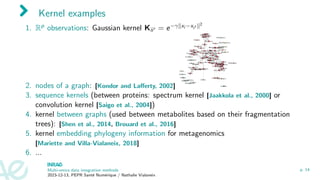 Kernel examples
1. Rp observations: Gaussian kernel Kii′ = e−γ∥xi −xi′ ∥2
2. nodes of a graph: [Kondor and Lafferty, 2002]
3. sequence kernels (between proteins: spectrum kernel [Jaakkola et al., 2000] or
convolution kernel [Saigo et al., 2004])
4. kernel between graphs (used between metabolites based on their fragmentation
trees): [Shen et al., 2014, Brouard et al., 2016]
5. kernel embedding phylogeny information for metagenomics
[Mariette and Villa-Vialaneix, 2018]
6. ...
Multi-omics data integration methods
2023-12-13, PEPR Santé Numérique / Nathalie Vialaneix
p. 14
 