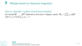 Multiple kernel (or distance) integration
How to “optimally” combine several kernel datasets?
For kernels K1, . . . , KM obtained on the same n objects, search: Kβ =
PM
m=1 βmKm
with βm ≥ 0 and
P
m βm = 1
Multi-omics data integration methods
2023-12-13, PEPR Santé Numérique / Nathalie Vialaneix
p. 16
 