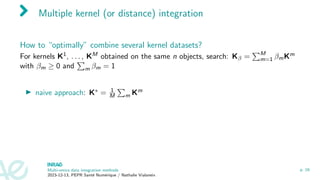 Multiple kernel (or distance) integration
How to “optimally” combine several kernel datasets?
For kernels K1, . . . , KM obtained on the same n objects, search: Kβ =
PM
m=1 βmKm
with βm ≥ 0 and
P
m βm = 1
▶ naive approach: K∗ = 1
M
P
m Km
Multi-omics data integration methods
2023-12-13, PEPR Santé Numérique / Nathalie Vialaneix
p. 16
 