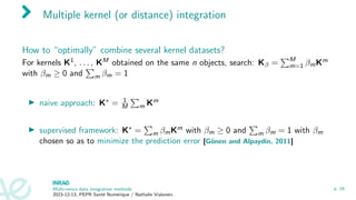 Multiple kernel (or distance) integration
How to “optimally” combine several kernel datasets?
For kernels K1, . . . , KM obtained on the same n objects, search: Kβ =
PM
m=1 βmKm
with βm ≥ 0 and
P
m βm = 1
▶ naive approach: K∗ = 1
M
P
m Km
▶ supervised framework: K∗ =
P
m βmKm with βm ≥ 0 and
P
m βm = 1 with βm
chosen so as to minimize the prediction error [Gönen and Alpaydin, 2011]
Multi-omics data integration methods
2023-12-13, PEPR Santé Numérique / Nathalie Vialaneix
p. 16
 