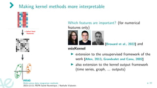 Making kernel methods more interpretable
Which features are important? (for numerical
features only)
[Brouard et al., 2022] and
mixKernel
▶ extension to the unsupervised framework of the
work [Allen, 2013, Grandvalet and Canu, 2002]
▶ also extension to the kernel output framework
(time series, graph, ... outputs)
Multi-omics data integration methods
2023-12-13, PEPR Santé Numérique / Nathalie Vialaneix
p. 22
 